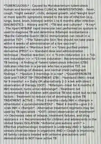 *TUBERCULOSIS:* - Caused by Mycobacterium tuberculosis human and bovine varieties CLINICAL MANIFESTATIONS: - fever, cough, *night sweats*, chills, delayed growth, and *weight loss* or more specific symptoms related to the site of infection (e.g., lungs, bone, brain, kidneys) within 1 to 6 months after infection DIAGNOSTICS: - History and PE - *TB test and cultures* - *X-ray* - The Xpert MTB/RIF rapid molecular test performed on sputum is used to diagnose TB and determine Rifampin resistantance - *Bacille Calmette-Guerin (BCG) immunization can result in a positive TST*. - *The Tubercullin Skin Test should not take place within 6 weeks of administration of a live vaccine* - Recommended = *Mantoux test* >> *Uses purified protein derivative (PPD)* >> Standard dose and administration technique - Positive reaction: >> > ³5-mm induration >> > ³10-mm induration >> > ³15-mm induration - Recommendations for TB testing - A finding of *latent tuberculosis infection (LTBI) indicates infection in a person who has a positive TST, no physical findings of disease, and normal chest radiograph findings.* - *Sputum 3 mornings in a row* - *QuantiFERON-TB Gold and T-SPOT TB* TREATMENT: LTBI: - *Isoniazid (INH)—treat for 9 months* >> Daily OR alternatively 2-3 ×/wk with direct observation of therapy (DOT) - *Rifampin—treat for 6 months if INH resistant; turns urine red/orange* - Treatment not recommended for children with positive TB test result but no risk factors - Treatment to reduce risk of developing active TB TREATMENT: ACTIVE: - *First 2 months—daily INH + rifampin + ethambutol + pyranizamide(PZA)* - *Next 4 months—give 2-3 ×/wk INH + rifampin* - Alternative treatment regimens may be used by TB specialists - *DOT—direct observation of treatment* >> Decreases rates of relapse, treatment failures, and drug resistance >> Recommended for children and adolescents in the United States ISOLATION: *Airborne precautions until:* > Effective pharmacologic treatment is underway AND > Sputum smears show decrease in organisms AND > Cough is improving - All family contacts treated with airborne precautions until demonstrated to NOT have active TB