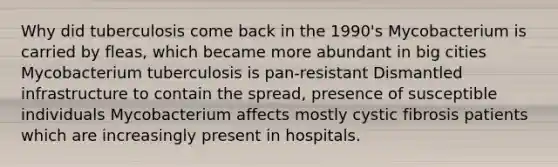 Why did tuberculosis come back in the 1990's Mycobacterium is carried by fleas, which became more abundant in big cities Mycobacterium tuberculosis is pan-resistant Dismantled infrastructure to contain the spread, presence of susceptible individuals Mycobacterium affects mostly cystic fibrosis patients which are increasingly present in hospitals.