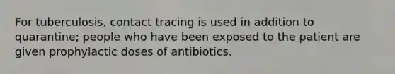 For tuberculosis, contact tracing is used in addition to quarantine; people who have been exposed to the patient are given prophylactic doses of antibiotics.