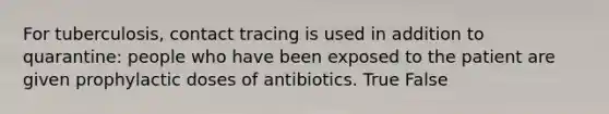 For tuberculosis, contact tracing is used in addition to quarantine: people who have been exposed to the patient are given prophylactic doses of antibiotics. True False