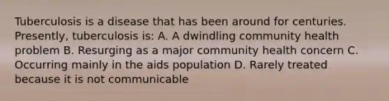 Tuberculosis is a disease that has been around for centuries. Presently, tuberculosis is: A. A dwindling community health problem B. Resurging as a major community health concern C. Occurring mainly in the aids population D. Rarely treated because it is not communicable