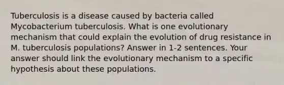 Tuberculosis is a disease caused by bacteria called Mycobacterium tuberculosis. What is one evolutionary mechanism that could explain the evolution of drug resistance in M. tuberculosis populations? Answer in 1-2 sentences. Your answer should link the evolutionary mechanism to a specific hypothesis about these populations.