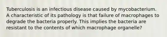 Tuberculosis is an infectious disease caused by mycobacterium. A characteristic of its pathology is that failure of macrophages to degrade the bacteria properly. This implies the bacteria are resistant to the contents of which macrophage organelle?