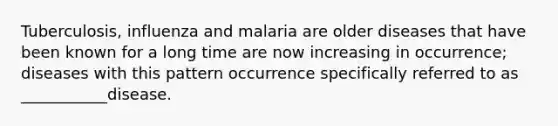 Tuberculosis, influenza and malaria are older diseases that have been known for a long time are now increasing in occurrence; diseases with this pattern occurrence specifically referred to as ___________disease.