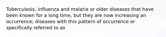 Tuberculosis, influenza and malaria or older diseases that have been known for a long time, but they are now increasing an occurrence; diseases with this pattern of occurrence or specifically referred to as