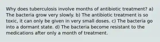 Why does tuberculosis involve months of antibiotic treatment? a) The bacteria grow very slowly. b) The antibiotic treatment is so toxic, it can only be given in very small doses. c) The bacteria go into a dormant state. d) The bacteria become resistant to the medications after only a month of treatment.