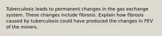 Tuberculosis leads to permanent changes in the gas exchange system. These changes include fibrosis. Explain how fibrosis caused by tuberculosis could have produced the changes in FEV of the miners.