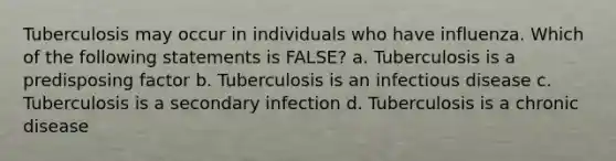 Tuberculosis may occur in individuals who have influenza. Which of the following statements is FALSE? a. Tuberculosis is a predisposing factor b. Tuberculosis is an infectious disease c. Tuberculosis is a secondary infection d. Tuberculosis is a chronic disease