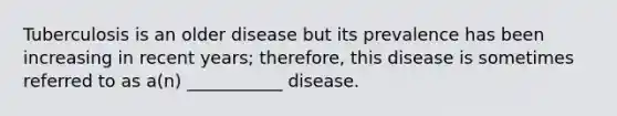 Tuberculosis is an older disease but its prevalence has been increasing in recent years; therefore, this disease is sometimes referred to as a(n) ___________ disease.