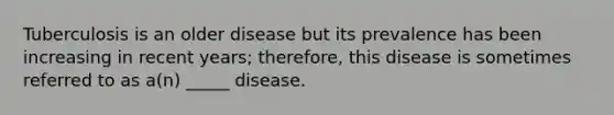 Tuberculosis is an older disease but its prevalence has been increasing in recent years; therefore, this disease is sometimes referred to as a(n) _____ disease.