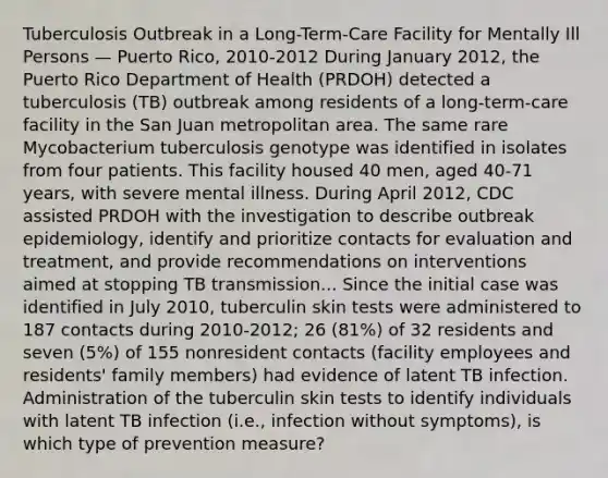 Tuberculosis Outbreak in a Long-Term-Care Facility for Mentally Ill Persons — Puerto Rico, 2010-2012 During January 2012, the Puerto Rico Department of Health (PRDOH) detected a tuberculosis (TB) outbreak among residents of a long-term-care facility in the San Juan metropolitan area. The same rare Mycobacterium tuberculosis genotype was identified in isolates from four patients. This facility housed 40 men, aged 40-71 years, with severe mental illness. During April 2012, CDC assisted PRDOH with the investigation to describe outbreak epidemiology, identify and prioritize contacts for evaluation and treatment, and provide recommendations on interventions aimed at stopping TB transmission... Since the initial case was identified in July 2010, tuberculin skin tests were administered to 187 contacts during 2010-2012; 26 (81%) of 32 residents and seven (5%) of 155 nonresident contacts (facility employees and residents' family members) had evidence of latent TB infection. Administration of the tuberculin skin tests to identify individuals with latent TB infection (i.e., infection without symptoms), is which type of prevention measure?