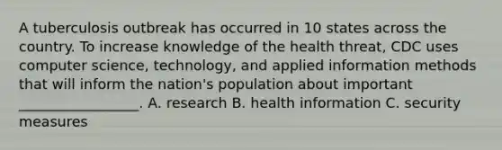 A tuberculosis outbreak has occurred in 10 states across the country. To increase knowledge of the health threat, CDC uses computer science, technology, and applied information methods that will inform the nation's population about important _________________. A. research B. health information C. security measures