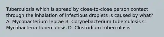 Tuberculosis which is spread by close-to-close person contact through the inhalation of infectious droplets is caused by what? A. Mycobacterium leprae B. Corynebacterium tuberculosis C. Mycobacteria tuberculosis D. Clostridium tuberculosis