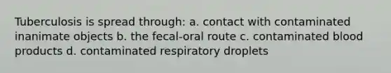 Tuberculosis is spread through: a. contact with contaminated inanimate objects b. the fecal-oral route c. contaminated blood products d. contaminated respiratory droplets