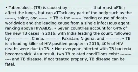 • Tuberculosis (TB) is caused by ------------------that most oFTen affect the lungs, but can aTTack any part of the body such as the -------, spine, and ------. • TB is the ------- leading cause of death worldwide and the leading cause from a single infecTIous agent, ranking above HIV/AIDS. • Seven countries account for 64% of the new TB cases in 2016, with India leading the count, followed by -------------, China, ----------, Pakistan, Nigeria, and ----------. • TB is a leading killer of HIV-positive people: in 2016, 40% of HIV deaths were due to TB. • Not everyone infected with TB bacteria becomes sick. As a result, two TB related condiTIons exist: ------------ and TB disease. If not treated properly, TB disease can be fatal.