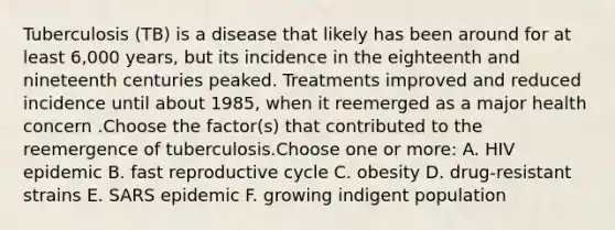 Tuberculosis (TB) is a disease that likely has been around for at least 6,000 years, but its incidence in the eighteenth and nineteenth centuries peaked. Treatments improved and reduced incidence until about 1985, when it reemerged as a major health concern .Choose the factor(s) that contributed to the reemergence of tuberculosis.Choose one or more: A. HIV epidemic B. fast reproductive cycle C. obesity D. drug-resistant strains E. SARS epidemic F. growing indigent population