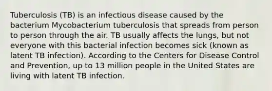 Tuberculosis (TB) is an infectious disease caused by the bacterium Mycobacterium tuberculosis that spreads from person to person through the air. TB usually affects the lungs, but not everyone with this bacterial infection becomes sick (known as latent TB infection). According to the Centers for Disease Control and Prevention, up to 13 million people in the United States are living with latent TB infection.