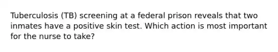 Tuberculosis (TB) screening at a federal prison reveals that two inmates have a positive skin test. Which action is most important for the nurse to take?