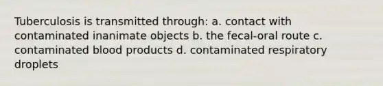 Tuberculosis is transmitted through: a. contact with contaminated inanimate objects b. the fecal-oral route c. contaminated blood products d. contaminated respiratory droplets