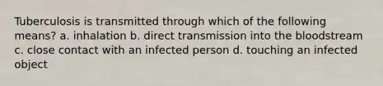 Tuberculosis is transmitted through which of the following means? a. inhalation b. direct transmission into the bloodstream c. close contact with an infected person d. touching an infected object