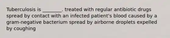 Tuberculosis is ________. treated with regular antibiotic drugs spread by contact with an infected patient's blood caused by a gram-negative bacterium spread by airborne droplets expelled by coughing