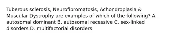 Tuberous sclerosis, Neurofibromatosis, Achondroplasia & Muscular Dystrophy are examples of which of the following? A. autosomal dominant B. autosomal recessive C. sex-linked disorders D. multifactorial disorders