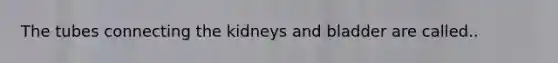 The tubes connecting the kidneys and bladder are called..