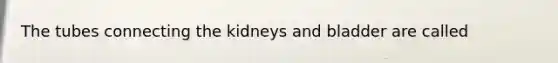 The tubes connecting the kidneys and bladder are called