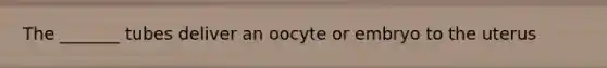 The _______ tubes deliver an oocyte or embryo to the uterus