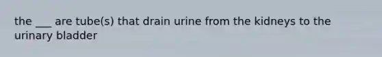 the ___ are tube(s) that drain urine from the kidneys to the urinary bladder