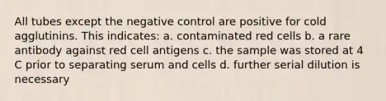 All tubes except the negative control are positive for cold agglutinins. This indicates: a. contaminated red cells b. a rare antibody against red cell antigens c. the sample was stored at 4 C prior to separating serum and cells d. further serial dilution is necessary