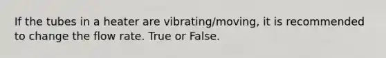 If the tubes in a heater are vibrating/moving, it is recommended to change the flow rate. True or False.