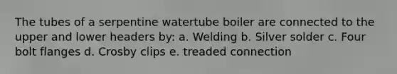 The tubes of a serpentine watertube boiler are connected to the upper and lower headers by: a. Welding b. Silver solder c. Four bolt flanges d. Crosby clips e. treaded connection