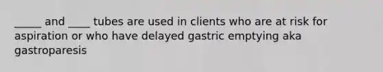 _____ and ____ tubes are used in clients who are at risk for aspiration or who have delayed gastric emptying aka gastroparesis