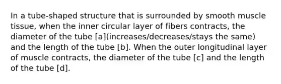 In a tube-shaped structure that is surrounded by smooth <a href='https://www.questionai.com/knowledge/kMDq0yZc0j-muscle-tissue' class='anchor-knowledge'>muscle tissue</a>, when the inner circular layer of fibers contracts, the diameter of the tube [a](increases/decreases/stays the same) and the length of the tube [b]. When the outer longitudinal layer of muscle contracts, the diameter of the tube [c] and the length of the tube [d].