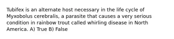 Tubifex is an alternate host necessary in the life cycle of Myxobolus cerebralis, a parasite that causes a very serious condition in rainbow trout called whirling disease in North America. A) True B) False