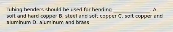 Tubing benders should be used for bending _______________. A. soft and hard copper B. steel and soft copper C. soft copper and aluminum D. aluminum and brass