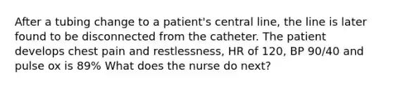 After a tubing change to a patient's central line, the line is later found to be disconnected from the catheter. The patient develops chest pain and restlessness, HR of 120, BP 90/40 and pulse ox is 89% What does the nurse do next?