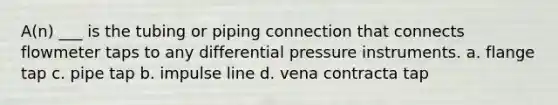 A(n) ___ is the tubing or piping connection that connects flowmeter taps to any differential pressure instruments. a. flange tap c. pipe tap b. impulse line d. vena contracta tap