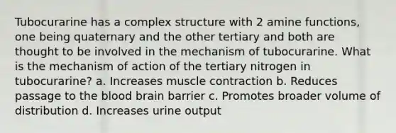 Tubocurarine has a complex structure with 2 amine functions, one being quaternary and the other tertiary and both are thought to be involved in the mechanism of tubocurarine. What is the mechanism of action of the tertiary nitrogen in tubocurarine? a. Increases muscle contraction b. Reduces passage to the blood brain barrier c. Promotes broader volume of distribution d. Increases urine output