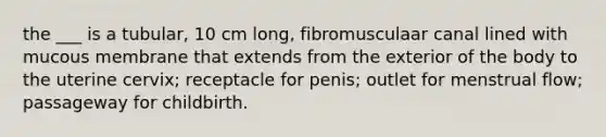 the ___ is a tubular, 10 cm long, fibromusculaar canal lined with mucous membrane that extends from the exterior of the body to the uterine cervix; receptacle for penis; outlet for menstrual flow; passageway for childbirth.