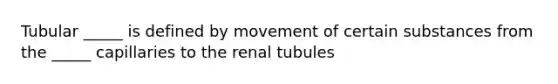 Tubular _____ is defined by movement of certain substances from the _____ capillaries to the renal tubules