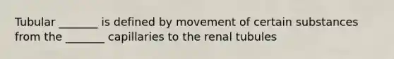 Tubular _______ is defined by movement of certain substances from the _______ capillaries to the renal tubules