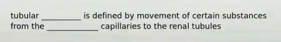 tubular __________ is defined by movement of certain substances from the _____________ capillaries to the renal tubules