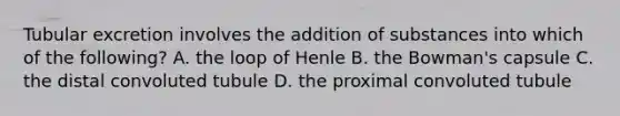 Tubular excretion involves the addition of substances into which of the following? A. the loop of Henle B. the Bowman's capsule C. the distal convoluted tubule D. the proximal convoluted tubule