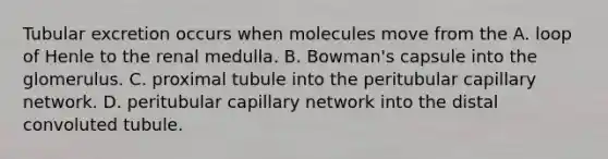 Tubular excretion occurs when molecules move from the A. loop of Henle to the renal medulla. B. Bowman's capsule into the glomerulus. C. proximal tubule into the peritubular capillary network. D. peritubular capillary network into the distal convoluted tubule.