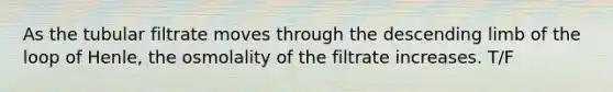 As the tubular filtrate moves through the descending limb of the loop of Henle, the osmolality of the filtrate increases. T/F