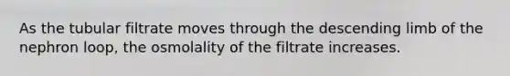 As the tubular filtrate moves through the descending limb of the nephron loop, the osmolality of the filtrate increases.