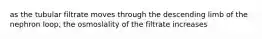 as the tubular filtrate moves through the descending limb of the nephron loop, the osmoslality of the filtrate increases