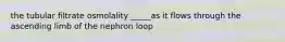 the tubular filtrate osmolality _____as it flows through the ascending limb of the nephron loop